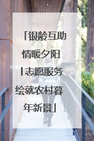 银龄互助 情暖夕阳│志愿服务绘就农村暮年新景