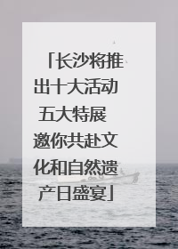 长沙将推出十大活动五大特展 邀你共赴文化和自然遗产日盛宴