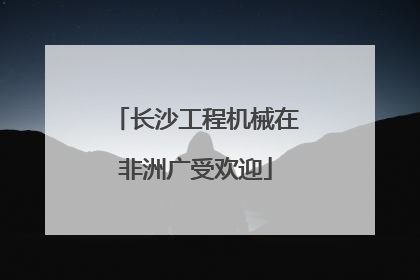 长沙工程机械在非洲广受欢迎