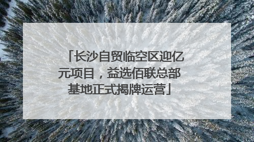长沙自贸临空区迎亿元项目，益选佰联总部基地正式揭牌运营