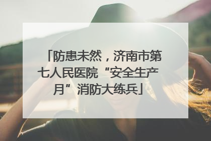 防患未然，济南市第七人民医院“安全生产月”消防大练兵