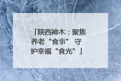 陕西神木：聚焦养老“食事” 守护幸福“食光”