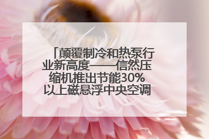 颠覆制冷和热泵行业新高度——信然压缩机推出节能30%以上磁悬浮中央空调和磁悬浮热泵