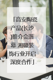高安陶瓷产品(长沙)推介会落幕 湘赣装饰行业开启深度合作