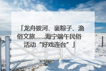 龙舟拔河、裹粽子、渔俗文旅……海宁端午民俗活动“好戏连台”