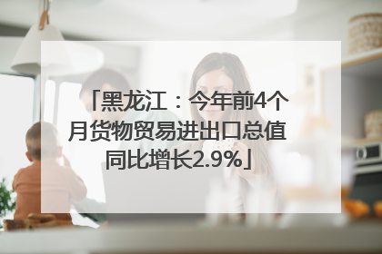 黑龙江：今年前4个月货物贸易进出口总值同比增长2.9%