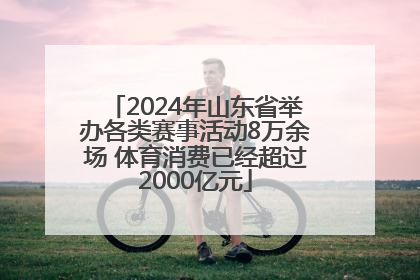 2024年山东省举办各类赛事活动8万余场 体育消费已经超过2000亿元