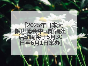 2025年日本大阪世博会中国馆福建活动周将于5月30日至6月1日举办