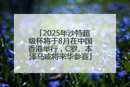 2025年沙特超级杯将于8月在中国香港举行，C罗、本泽马或将来华参赛