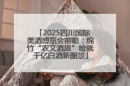 2025四川国际美酒博览会前瞻：绵竹“农文酒旅”绘就千亿白酒新图景