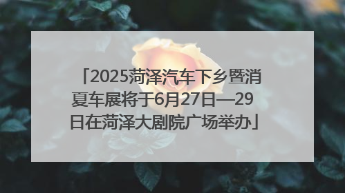 2025菏泽汽车下乡暨消夏车展将于6月27日—29日在菏泽大剧院广场举办