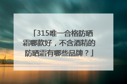 315唯一合格防晒霜哪款好，不含酒精的防晒霜有哪些品牌？