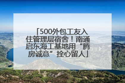 500外包工友入住管理层宿舍！南通启东海工基地用“腾房诚意”拴心留人